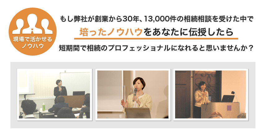 もし弊社が創業から29年、13,000件の相続相談を受けた中で培ったノウハウをあなたに伝授したら短期間で相続のプロフェッショナルになれると思いませんか?