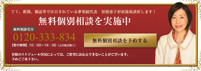 無料個別相談　無料相談受付　03-5255-3380【受付時間】10：00～16：00（土日祝日除く）インターネット予約 無料個別相談会を予約する　曽根のスケジュール状況によっては、ご要望にお応えできないことがございます。予めご了承下さい。夢相続代表の曽根との面談は毎月5組様限定とさせていただいております。 曽根のスケジュール状況によっては、ご要望にお応えできないことがございます。予めご了承ください。