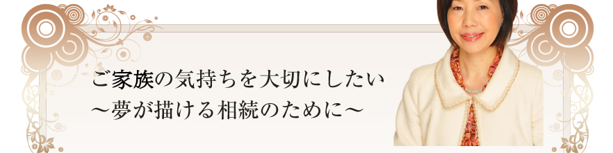 ご遺族の気持ちを大切にしたい～夢が描ける相続のために～