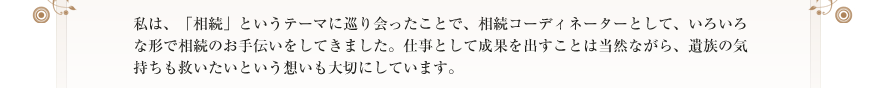 私は、「相続」というテーマに巡り会ったことで、相続コーディネーターとして、いろいろな形で相続のお手伝いをしてきました。仕事として成果を出すことは当然ながら、遺族の気持ちも救いたいという想いも大切にしています。