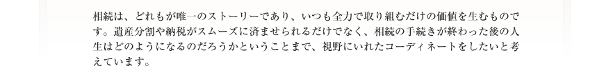 相続は、どれもが唯一のストーリーであり、いつも全力で取り組むだけの価値を生むものです。遺産分割や納税がスムーズに済ませられるだけでなく、相続の手続きが終わった後の人生はどのようになるのだろうかということまで、視野にいれたコーディネートをしたいと考えています。