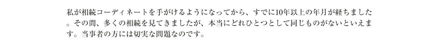 私が相続コーディネートを手がけるようになってから、すでに10年以上の年月が経ちました。その間、多くの相続を見てきましたが、本当にどれひとつとして同じものがないといえます。当事者の方には切実な問題なのです。