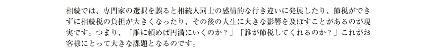 相続では、専門家の選択を誤ると相続人同士の感情的な行き違いに発展したり、節税ができずに相続税の負担が大きくなったり、その後の人生に大きな影響を及ぼすことがあるのが現実です。つまり、「誰に頼めば円満にいくのか？」「誰が節税してくれるのか？」これがお客様にとって大きな課題となるのです。