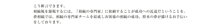 こう断言できます。
相続税を節税するには、「相続の専門家」に依頼することが成功への近道だということを。
夢相続では、相続の専門家チームを結成しお客様の相続の成功、将来の夢が描けるお手伝いをしております。