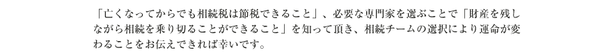 「亡くなってからでも相続税は節税できること」、必要な専門家を選ぶことで「財産を残しながら相続を乗り切ることができること」を知って頂き、相続チームの選択により運命が変わることをお伝えできれば幸いです。