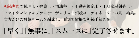 相続専門の税理士・弁護士・司法書士・不動産鑑定士・土地家屋調査士・
ファイナンシャルプランナーがカリスマ相続コーディネーターの元に結集。
貴方だけの対策チームを編成し、面倒で難解な相続手続きを、
「早く」「無事に」「スムーズに」完了させます。
