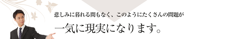 悲しみに暮れる間もなく、このようにたくさんの問題が一気に現実になります。