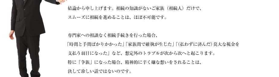 結論から申し上げます。相続の知識がないご家族（相続人）だけで、
スムーズに相続を進めることは、ほぼ不可能です。

専門家への相談なく相続手続きを行った場合、
「時間と手間ばかりかかった」「家族間で確執が生じた」「（払わずに済んだ）莫大な税金を
支払う羽目になった」など、想定外のトラブルが次から次へと起こります。
特に「争族」になった場合、精神的に辛く嫌な想いをされることは、
決して珍しい話ではないのです。
