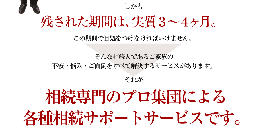 しかも残された期間は、実質３～４ヶ月。この期間で目処をつけなければいけません。

そんな相続人であるご家族の
不安・悩み・ご面倒をすべて解決するサービスがあります。
それが
相続専門のプロ集団による
各種相続サポートサービスです。
