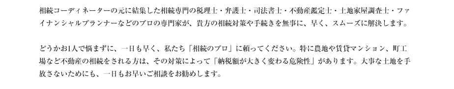 相続コーディネーターの元に結集した相続専門の税理士・弁護士・司法書士・不動産鑑定士・土地家屋調査士・ファイナンシャルプランナーなどのプロの専門家が、貴方の相続対策や手続きを無事に、早く、スムーズに解決します。

どうかお1人で悩まずに、一日も早く、私たち「相続のプロ」に頼ってください。特に農地や賃貸マンション、町工場など不動産の相続をされる方は、その対策によって「納税額が大きく変わる危険性」があります。大事な土地を手放さないためにも、一日もお早いご相談をお勧めします。
