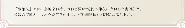 「夢相続」では、農地をお持ちのお客様が2億円の節税に成功した実例など、多数の実績とノウハウがございます。ぜひ無料個別相談にお越し下さい。