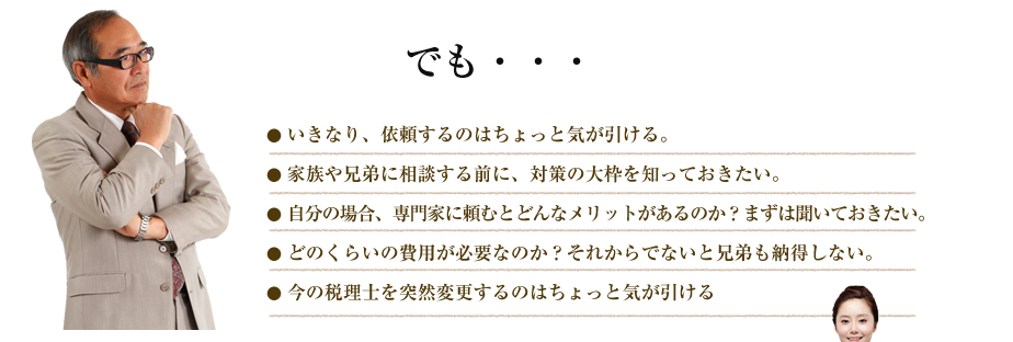 でも・・・● いきなり、依頼するのはちょっと気が引ける。
● 家族や兄弟に相談する前に、対策の大枠を知っておきたい。
● 自分の場合、専門家に頼むとどんなメリットがあるのか？まずは聞いておきたい。
● どのくらいの費用が必要なのか？それからでないと兄弟も納得しない。
● 今の税理士を突然変更するのはちょっと気が引ける
