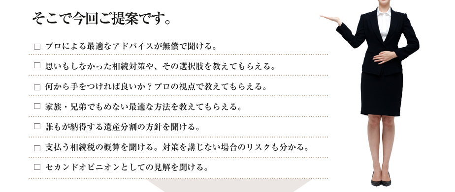 そこで今回ご提案です。●プロによる最適なアドバイスが無償で聞ける。
●思いもしなかった相続対策や、その選択肢を教えてもらえる。
●何から手をつければ良いか？プロの視点で教えてもらえる。
●家族・兄弟でもめない最適な方法を教えてもらえる。
●誰もが納得する遺産分割の方針を聞ける。
●支払う相続税の概算を聞ける。対策を講じない場合のリスクも分かる。
●セカンドオピニオンとしての見解を聞ける。


