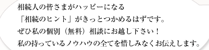 相続人の皆さまがハッピーになる
「相続のヒント」がきっとつかめるはずです。
ぜひ私の個別（無料）相談にお越し下さい！
私の持っているノウハウの全てを惜しみなくお伝えします。
