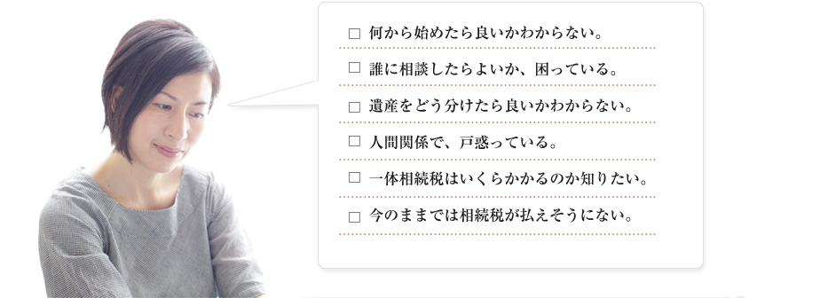 □何から始めたら良いかわからない。
□誰に相談したらよいか、困っている。
□遺産をどう分けたら良いかわからない。
□人間関係で、戸惑っている。
□一体相続税はいくらかかるのか知りたい。
□今のままでは相続税が払えそうにない。