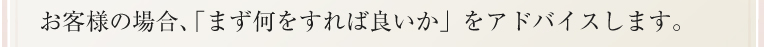 お客様の場合、「まず何をすれば良いか」をアドバイスします。