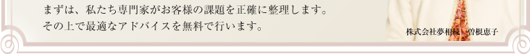 まずは、私たち専門家がお客様の課題を正確に整理します。
その上で最適なアドバイスを無料で行います。