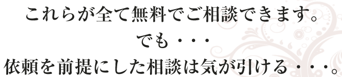 これらが全て無料でご相談できます。
でも・・・
依頼を前提にした相談は気が引ける・・・。