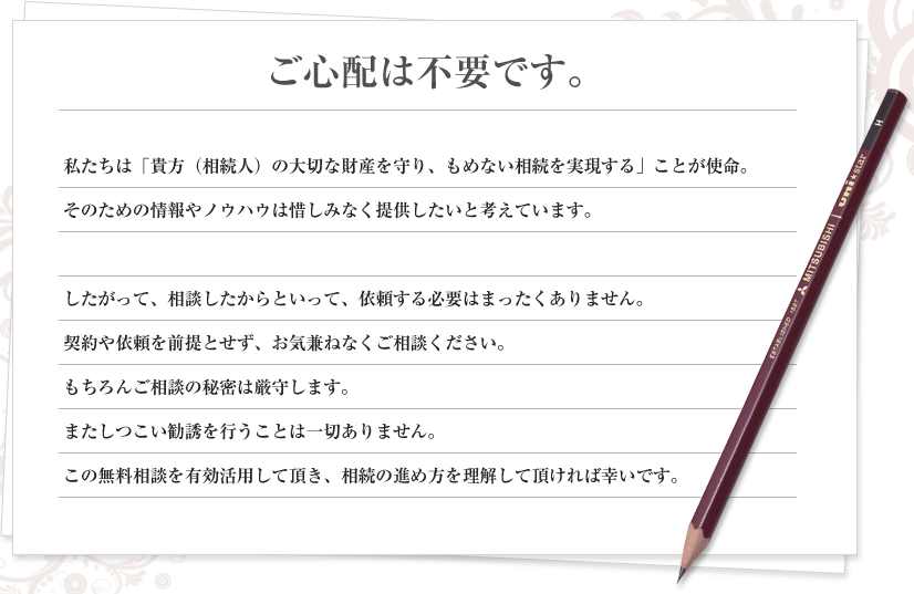 ご心配は不要です。私たちは「貴方（相続人）の大切な財産を守り、もめない相続を実現する」ことが使命。
そのための情報やノウハウは惜しみなく提供したいと考えています。

したがって、相談したからといって、依頼する必要はまったくありません。
契約や依頼を前提とせず、お気兼ねなくご相談ください。
もちろんご相談の秘密は厳守します。
またしつこい勧誘を行うことは一切ありません。
この無料相談を有効活用して頂き、相続の進め方を理解して頂ければ幸いです。
