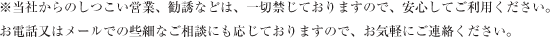 ※当社からのしつこい営業、勧誘などは、一切禁じておりますので、安心してご利用ください。
お電話又はメールでの些細なご相談にも応じておりますので、お気軽にご連絡ください。
