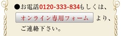 ●お電話0120-333-834もしくは、オンライン専用フォームより、ご連絡下さい。