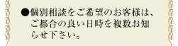 ●個別相談をご希望のお客様は、ご都合の良い日時を複数お知らせ下さい。