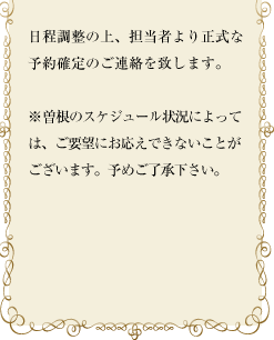 日程調整の上、担当者より正式な予約確定のご連絡を致します。※曽根のスケジュール状況によっては、ご要望にお応えできないことがございます。予めご了承下さい。