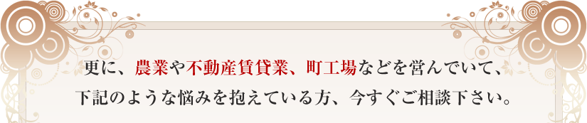 更に、農業や不動産賃貸業、町工場などを営んでいて、下記のような悩みを抱えている方、今すぐご相談下さい。