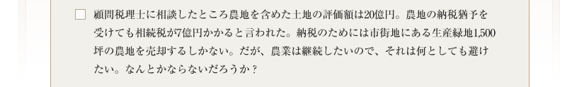 顧問税理士に相談したところ農地を含めた土地の評価額は20億円。農地の納税猶予を受けても相続税が7億円かかると言われた。納税のためには市街地にある生産緑地1,500坪の農地を売却するしかない。だが、農業は継続したいので、それは何としても避けたい。なんとかならないだろうか？