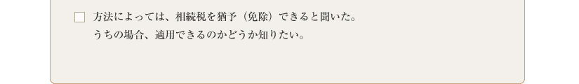 方法によっては、相続税を猶予（免除）できると聞いた。うちの場合、適用できるのかどうか知りたい。