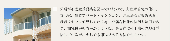 父親が不動産賃貸業を営んでいたので、財産が自宅の他に、貸し家、賃貸アパート・マンション、駐車場など複数ある。母親はすでに他界している為、配偶者控除の特例も適用できず、相続税が相当かかりそうだ。ある程度の土地の売却は覚悟しているが、少しでも節税できる方法を知りたい。