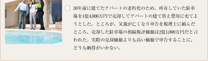 30年前に建てたアパートの老朽化のため、所有していた駐車場を1億4,000万円で売却してアパートの建て替え費用に充てようとした。ところが、父親が亡くなり申告を税理士に頼んだところ、売却した駐車場の相続税評価額は2億1,000万円だと言われた。実際の売却価額よりも高い価額で申告することに、どうも納得がいかない。