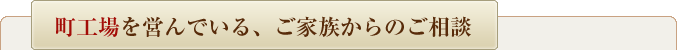 町工場を営んでいる、ご家族からのご相談