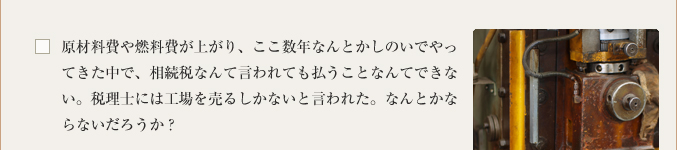 原材料費や燃料費が上がり、ここ数年なんとかしのいでやってきた中で、相続税なんて言われても払うことなんてできない。税理士には工場を売るしかないと言われた。なんとかならないだろうか？