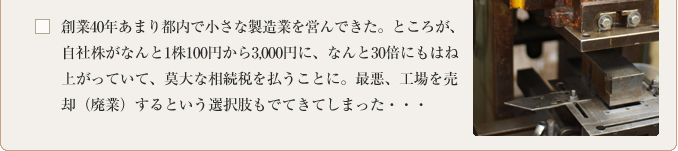 創業40年あまり都内で小さな製造業を営んできた。ところが、自社株がなんと1株100円から3,000円に、なんと30倍にもはね上がっていて、莫大な相続税を払うことに。最悪、工場を売却（廃業）するという選択肢もでてきてしまった・・・