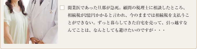 開業医であった旦那が急死。顧問の税理士に相談したところ、相続税が2億円かかると言われ、今のままでは相続税を支払うことができない。ずっと暮らしてきた自宅を売って、引っ越すなんてことは、なんとしても避けたいのですが・・・