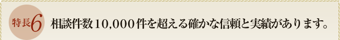 特長６　相談件数１０，０００件を超える確かな信頼と実績があります。