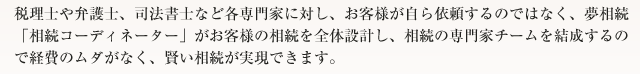 税理士や弁護士、司法書士など各専門家に対し、お客様が自ら依頼するのではなく、夢相続「相続コーディネーター」がお客様の相続を全体設計し、相続の専門家チームを結成するので経費のムダがなく、賢い相続が実現できます。